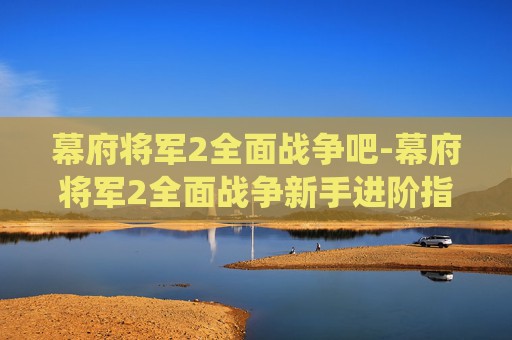 幕府将军2全面战争吧-幕府将军2全面战争新手进阶指南与玩法解析，从初次挑战到掌控战局的系统攻略