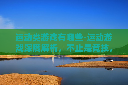 运动类游戏有哪些-运动游戏深度解析，不止是竞技，更是释放活力与突破自我的乐园