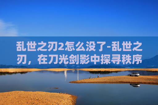 乱世之刃2怎么没了-乱世之刃，在刀光剑影中探寻秩序重建的深层密码