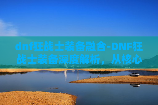 dnf狂战士装备融合-DNF狂战士装备深度解析，从核心属性到实战技巧全方位指南