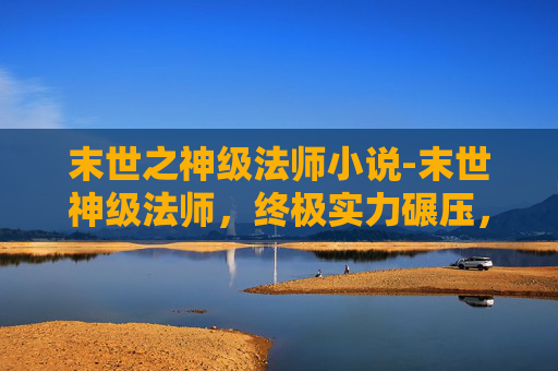 末世之神级法师小说-末世神级法师，终极实力碾压，重塑末世法则，守护苍穹愿景