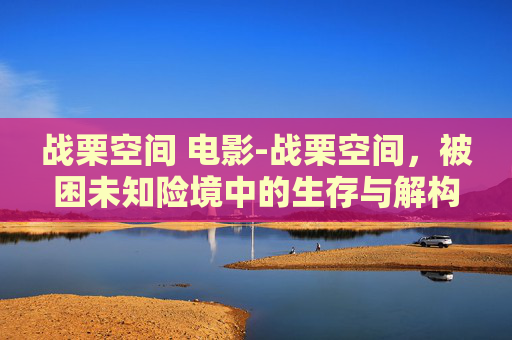 战栗空间 电影-战栗空间，被困未知险境中的生存与解构，重塑对现实的认知边界