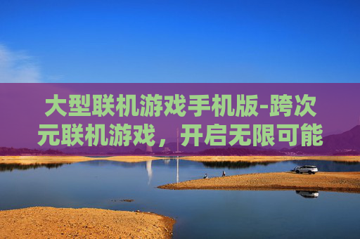 大型联机游戏手机版-跨次元联机游戏，开启无限可能的沉浸体验新航程