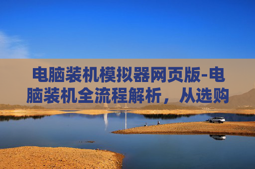电脑装机模拟器网页版-电脑装机全流程解析,从选购到落地的每一步详解 电脑装机模拟器网页版-电脑装机全流程解析,从选购到落地的每一步详解