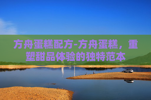 方舟蛋糕配方-方舟蛋糕，重塑甜品体验的独特范本