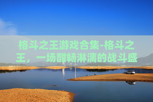 格斗之王游戏合集-格斗之王，一场酣畅淋漓的战斗盛宴，探寻格斗游戏的极致魅力