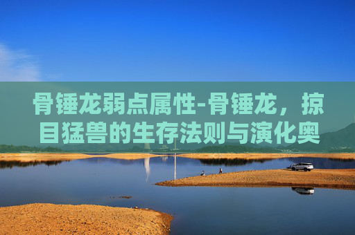 骨锤龙弱点属性-骨锤龙，掠目猛兽的生存法则与演化奥秘全解析