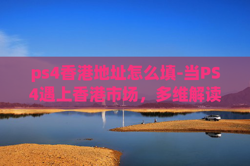 ps4香港地址怎么填-当PS4遇上香港市场，多维解读其机遇与挑战