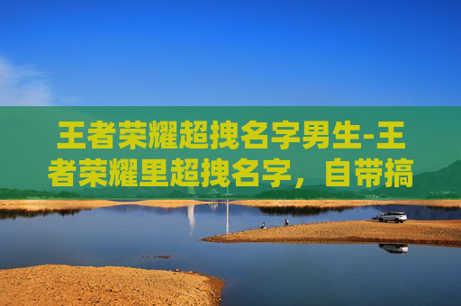 王者荣耀超拽名字男生-王者荣耀里超拽名字，自带搞笑buff，玩起来so爽！