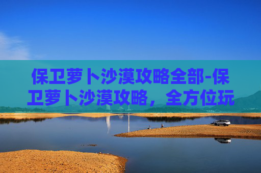 保卫萝卜沙漠攻略全部-保卫萝卜沙漠攻略,全方位玩法解析与通关策略,助你轻松应对沙漠挑战 保卫萝卜沙漠攻略全部-保卫萝卜沙漠攻略,全方位玩法解析与通关策略,助你轻松应对沙漠挑战