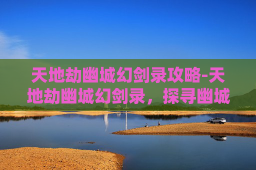 天地劫幽城幻剑录攻略-天地劫幽城幻剑录，探寻幽城秘境中剑意与人心的交织之征