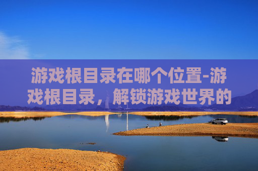 游戏根目录在哪个位置-游戏根目录,解锁游戏世界的钥匙,全面解析探索策略与进阶玩法 游戏根目录在哪个位置-游戏根目录,解锁游戏世界的钥匙,全面解析探索策略与进阶玩法