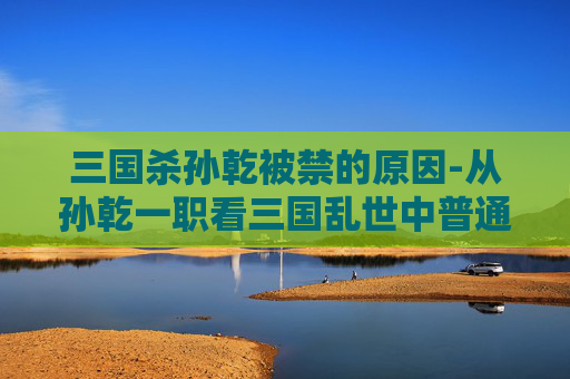 三国杀孙乾被禁的原因-从孙乾一职看三国乱世中普通人掌权的困境与破局之道