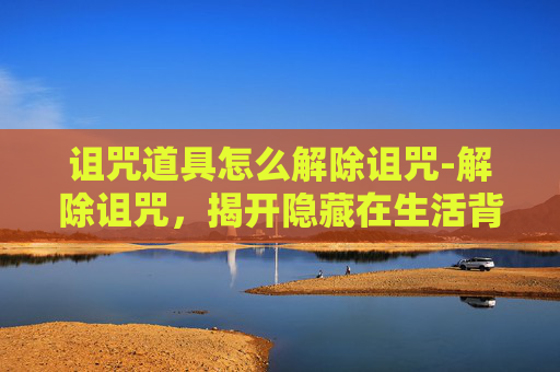 诅咒道具怎么解除诅咒-解除诅咒,揭开隐藏在生活背后的黑暗真相与破局之道 诅咒道具怎么解除诅咒-解除诅咒,揭开隐藏在生活背后的黑暗真相与破局之道