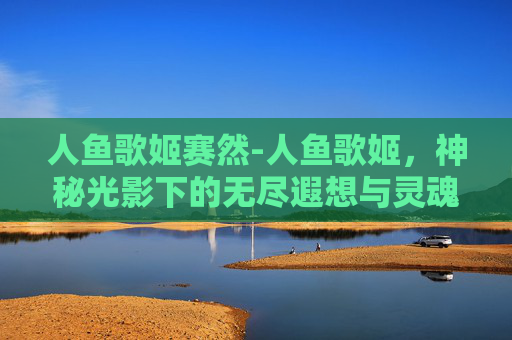 人鱼歌姬赛然-人鱼歌姬，神秘光影下的无尽遐想与灵魂共鸣
