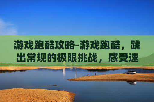 游戏跑酷攻略-游戏跑酷，跳出常规的极限挑战，感受速度与技巧的极致碰撞