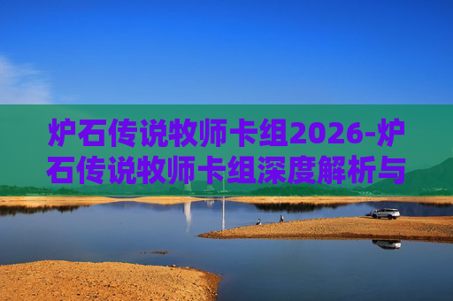 炉石传说牧师卡组2026-炉石传说牧师卡组深度解析与实战攻略，从选牌到运营的全流程指南