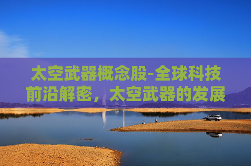 太空武器概念股-全球科技前沿解密，太空武器的发展、挑战与未来走向