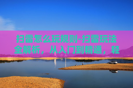 扫雷怎么玩规则-扫雷玩法全解析，从入门到精通，轻松玩转立体雷区游戏