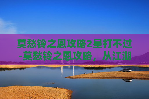 莫愁铃之恩攻略2星打不过-莫愁铃之恩攻略,从江湖恩义到人生智慧的核心解读 莫愁铃之恩攻略2星打不过-莫愁铃之恩攻略,从江湖恩义到人生智慧的核心解读