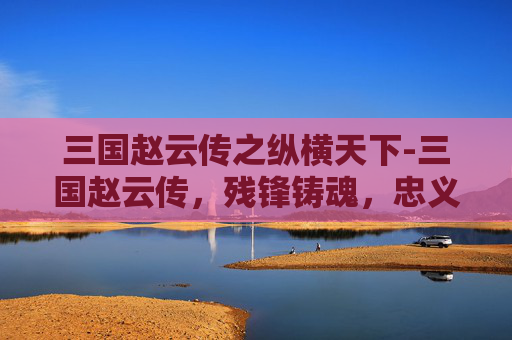 三国赵云传之纵横天下-三国赵云传,残锋铸魂,忠义贯日 三国赵云传之纵横天下-三国赵云传,残锋铸魂,忠义贯日