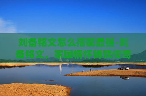 刘备铭文怎么搭配最强-刘备铭文，家国情怀铸就传奇，英雄精神点亮历史征程