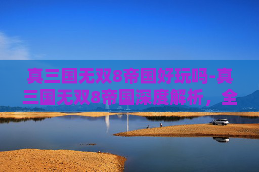 真三国无双8帝国好玩吗-真三国无双8帝国深度解析，全新战场格局下策略与玩法全方位揭秘