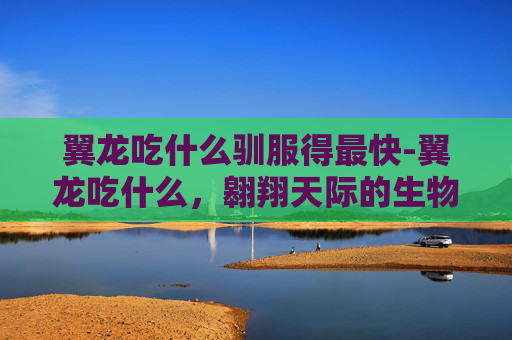 翼龙吃什么驯服得最快-翼龙吃什么，翱翔天际的生物生存奥秘与生态价值解析