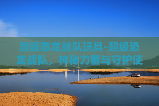 超级恐龙战队玩具-超级恐龙战队，神秘力量与守护使命的崭新征程