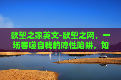 欲望之家英文-欲望之网，一场吞噬自我的隐性陷阱，如何突破无力感