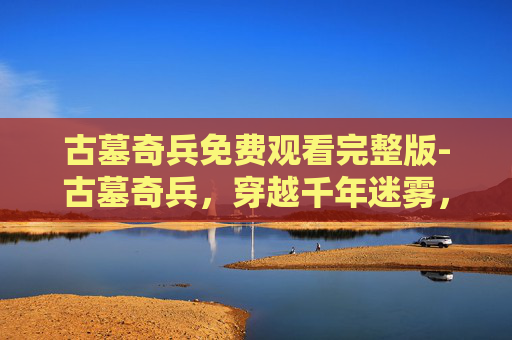古墓奇兵免费观看完整版-古墓奇兵，穿越千年迷雾，探寻地下文明的惊世秘密