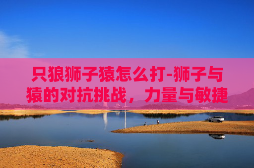 只狼狮子猿怎么打-狮子与猿的对抗挑战，力量与敏捷的博弈与风险分析