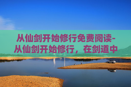 从仙剑开始修行免费阅读-从仙剑开始修行,在剑道中重塑人生,于修行里谱写不凡篇章 从仙剑开始修行免费阅读-从仙剑开始修行,在剑道中重塑人生,于修行里谱写不凡篇章