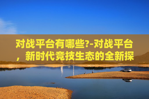 对战平台有哪些?-对战平台，新时代竞技生态的全新探索与趋势剖析