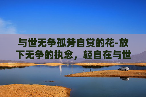 与世无争孤芳自赏的花-放下无争的执念,轻自在与世无争的人生之路 与世无争孤芳自赏的花-放下无争的执念,轻自在与世无争的人生之路