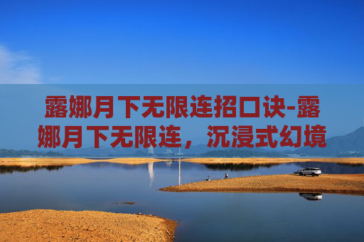 露娜月下无限连招口诀-露娜月下无限连,沉浸式幻境游戏体验全解析 露娜月下无限连招口诀-露娜月下无限连,沉浸式幻境游戏体验全解析