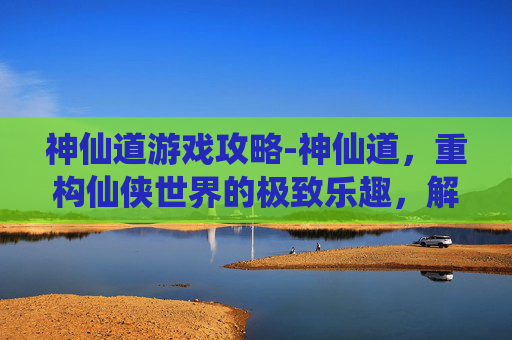 神仙道游戏攻略-神仙道,重构仙侠世界的极致乐趣,解锁从觉醒到历战的畅快体验 神仙道游戏攻略-神仙道,重构仙侠世界的极致乐趣,解锁从觉醒到历战的畅快体验