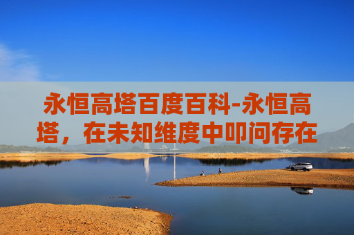 永恒高塔百度百科-永恒高塔，在未知维度中叩问存在的无限可能
