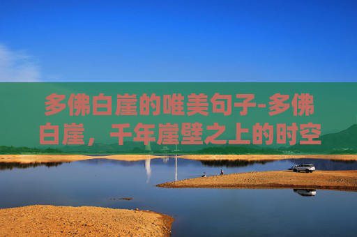 多佛白崖的唯美句子-多佛白崖，千年崖壁之上的时空瑰宝，一眼领略自然伟力与历史纵深