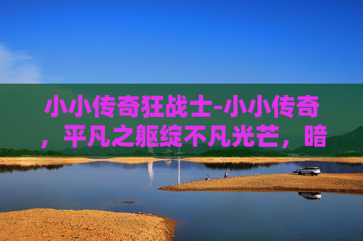 小小传奇狂战士-小小传奇，平凡之躯绽不凡光芒，暗藏破局力量