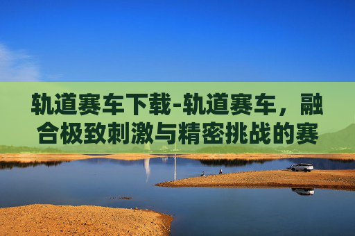 轨道赛车下载-轨道赛车，融合极致刺激与精密挑战的赛道探索新篇章