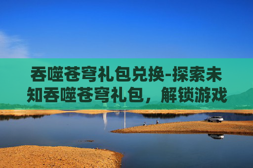 吞噬苍穹礼包兑换-探索未知吞噬苍穹礼包,解锁游戏新境界 吞噬苍穹礼包兑换-探索未知吞噬苍穹礼包,解锁游戏新境界