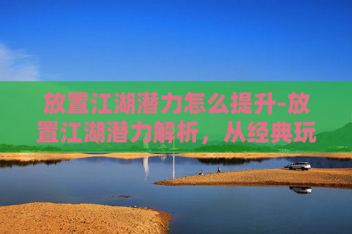 放置江湖潜力怎么提升-放置江湖潜力解析，从经典玩法到多元发展的新时代机遇