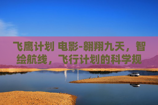 飞鹰计划 电影-翱翔九天，智绘航线，飞行计划的科学规划与精彩探索