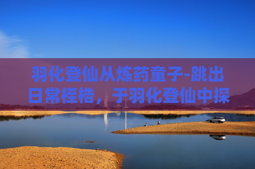 羽化登仙从炼药童子-跳出日常桎梏,于羽化登仙中探寻生命真谛 羽化登仙从炼药童子-跳出日常桎梏,于羽化登仙中探寻生命真谛