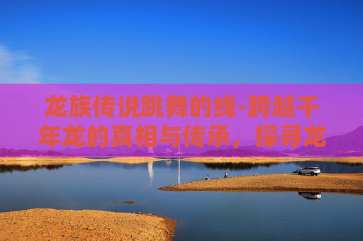 龙族传说跳舞的线-跨越千年龙的真相与传承，探寻龙族传说背后的深层脉络