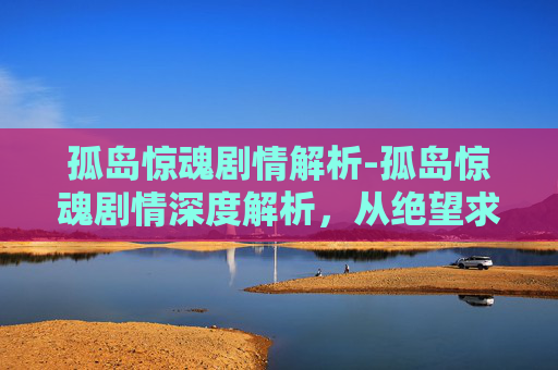 孤岛惊魂剧情解析-孤岛惊魂剧情深度解析，从绝望求生到震撼反转的沉浸式体验