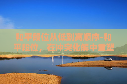 和平段位从低到高顺序-和平段位，在冲突化解中重塑正向价值，构建和谐相处格局