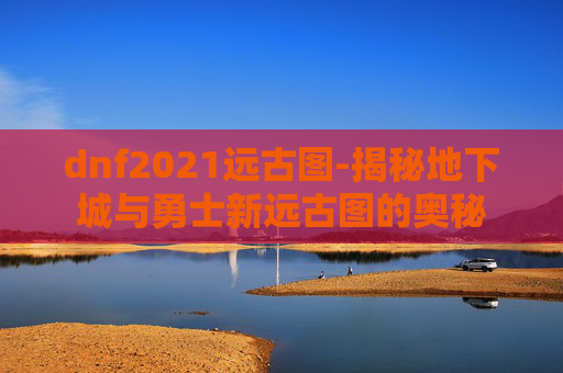 dnf2021远古图-揭秘地下城与勇士新远古图的奥秘 dnf2021远古图-揭秘地下城与勇士新远古图的奥秘
