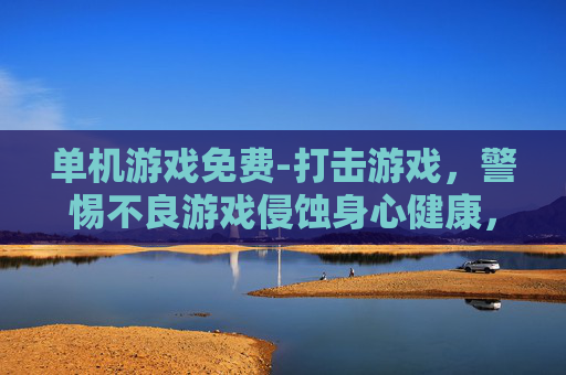 单机游戏免费-打击游戏，警惕不良游戏侵蚀身心健康，积极营造清朗游戏环境